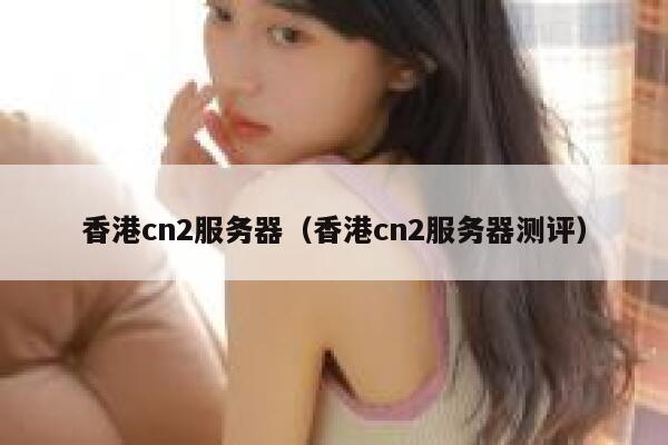 香港cn2服务器（香港cn2服务器测评）
