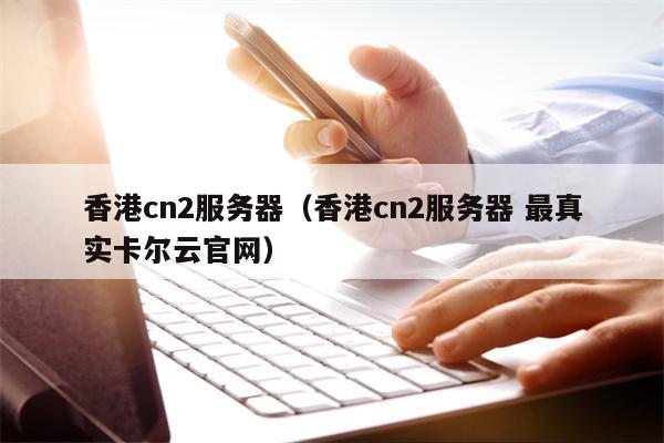 香港cn2服务器（香港cn2服务器 最真实卡尔云官网）