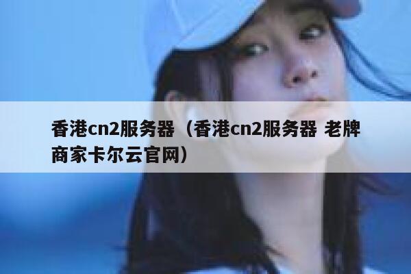 香港cn2服务器（香港cn2服务器 老牌商家卡尔云官网）