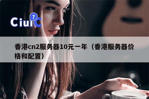香港cn2服务器10元一年（香港服务器价格和配置）